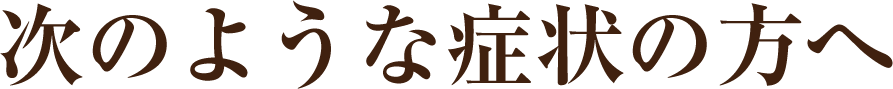 次のような症状の方へ